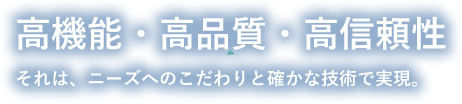 高機能・高品質・高信頼性それは、ニーズへのこだわりと確かな技術で実現。